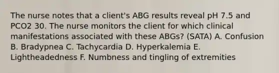 The nurse notes that a client's ABG results reveal pH 7.5 and PCO2 30. The nurse monitors the client for which clinical manifestations associated with these ABGs? (SATA) A. Confusion B. Bradypnea C. Tachycardia D. Hyperkalemia E. Lightheadedness F. Numbness and tingling of extremities