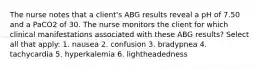 The nurse notes that a client's ABG results reveal a pH of 7.50 and a PaCO2 of 30. The nurse monitors the client for which clinical manifestations associated with these ABG results? Select all that apply: 1. nausea 2. confusion 3. bradypnea 4. tachycardia 5. hyperkalemia 6. lightheadedness