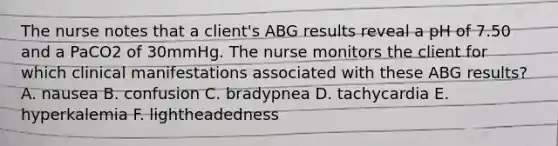 The nurse notes that a client's ABG results reveal a pH of 7.50 and a PaCO2 of 30mmHg. The nurse monitors the client for which clinical manifestations associated with these ABG results? A. nausea B. confusion C. bradypnea D. tachycardia E. hyperkalemia F. lightheadedness