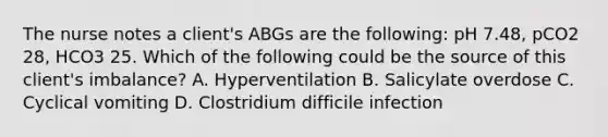 The nurse notes a client's ABGs are the following: pH 7.48, pCO2 28, HCO3 25. Which of the following could be the source of this client's imbalance? A. Hyperventilation B. Salicylate overdose C. Cyclical vomiting D. Clostridium difficile infection