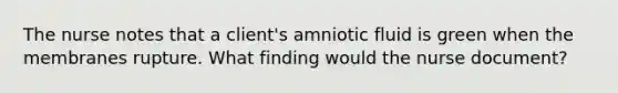 The nurse notes that a client's amniotic fluid is green when the membranes rupture. What finding would the nurse document?