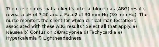 The nurse notes that a client's arterial blood gas (ABG) results reveal a pH of 7.50 and a Paco2 of 30 mm Hg (30 mm Hg). The nurse monitors the client for which clinical manifestations associated with these ABG results? Select all that apply. a) Nausea b) Confusion c)Bradypnea d) Tachycardia e) Hyperkalemia f) Lightheadedness