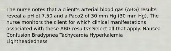 The nurse notes that a client's arterial blood gas (ABG) results reveal a pH of 7.50 and a Paco2 of 30 mm Hg (30 mm Hg). The nurse monitors the client for which clinical manifestations associated with these ABG results? Select all that apply. Nausea Confusion Bradypnea Tachycardia Hyperkalemia Lightheadedness