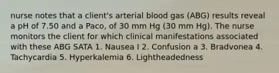 nurse notes that a client's arterial blood gas (ABG) results reveal a pH of 7.50 and a Paco, of 30 mm Hg (30 mm Hg). The nurse monitors the client for which clinical manifestations associated with these ABG SATA 1. Nausea I 2. Confusion a 3. Bradvonea 4. Tachycardia 5. Hyperkalemia 6. Lightheadedness