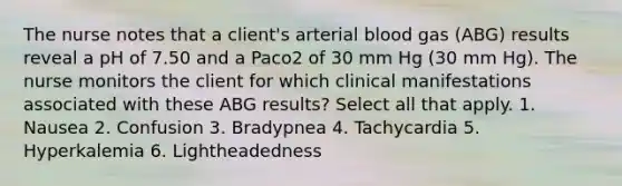 The nurse notes that a client's arterial blood gas (ABG) results reveal a pH of 7.50 and a Paco2 of 30 mm Hg (30 mm Hg). The nurse monitors the client for which clinical manifestations associated with these ABG results? Select all that apply. 1. Nausea 2. Confusion 3. Bradypnea 4. Tachycardia 5. Hyperkalemia 6. Lightheadedness