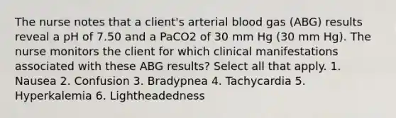 The nurse notes that a client's arterial blood gas (ABG) results reveal a pH of 7.50 and a PaCO2 of 30 mm Hg (30 mm Hg). The nurse monitors the client for which clinical manifestations associated with these ABG results? Select all that apply. 1. Nausea 2. Confusion 3. Bradypnea 4. Tachycardia 5. Hyperkalemia 6. Lightheadedness