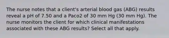 The nurse notes that a client's arterial blood gas (ABG) results reveal a pH of 7.50 and a Paco2 of 30 mm Hg (30 mm Hg). The nurse monitors the client for which clinical manifestations associated with these ABG results? Select all that apply.