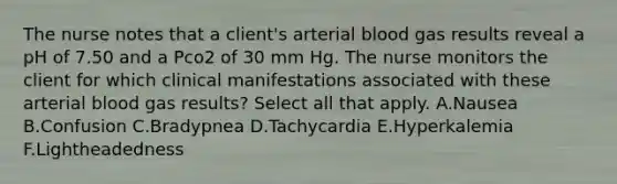 The nurse notes that a client's arterial blood gas results reveal a pH of 7.50 and a Pco2 of 30 mm Hg. The nurse monitors the client for which clinical manifestations associated with these arterial blood gas results? Select all that apply. A.Nausea B.Confusion C.Bradypnea D.Tachycardia E.Hyperkalemia F.Lightheadedness