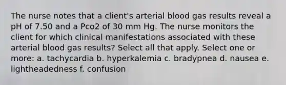 The nurse notes that a client's arterial blood gas results reveal a pH of 7.50 and a Pco2 of 30 mm Hg. The nurse monitors the client for which clinical manifestations associated with these arterial blood gas results? Select all that apply. Select one or more: a. tachycardia b. hyperkalemia c. bradypnea d. nausea e. lightheadedness f. confusion