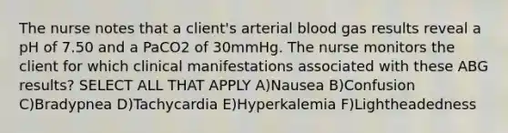 The nurse notes that a client's arterial blood gas results reveal a pH of 7.50 and a PaCO2 of 30mmHg. The nurse monitors the client for which clinical manifestations associated with these ABG results? SELECT ALL THAT APPLY A)Nausea B)Confusion C)Bradypnea D)Tachycardia E)Hyperkalemia F)Lightheadedness