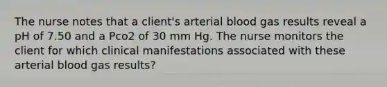 The nurse notes that a client's arterial blood gas results reveal a pH of 7.50 and a Pco2 of 30 mm Hg. The nurse monitors the client for which clinical manifestations associated with these arterial blood gas results?