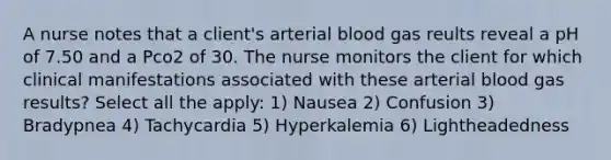 A nurse notes that a client's arterial blood gas reults reveal a pH of 7.50 and a Pco2 of 30. The nurse monitors the client for which clinical manifestations associated with these arterial blood gas results? Select all the apply: 1) Nausea 2) Confusion 3) Bradypnea 4) Tachycardia 5) Hyperkalemia 6) Lightheadedness