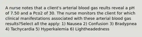 A nurse notes that a client's arterial blood gas reults reveal a pH of 7.50 and a Pco2 of 30. The nurse monitors the client for which clinical manifestations associated with these arterial blood gas results?Select all the apply: 1) Nausea 2) Confusion 3) Bradypnea 4) Tachycardia 5) Hyperkalemia 6) Lightheadedness