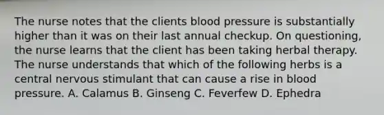 The nurse notes that the clients blood pressure is substantially higher than it was on their last annual checkup. On questioning, the nurse learns that the client has been taking herbal therapy. The nurse understands that which of the following herbs is a central nervous stimulant that can cause a rise in blood pressure. A. Calamus B. Ginseng C. Feverfew D. Ephedra