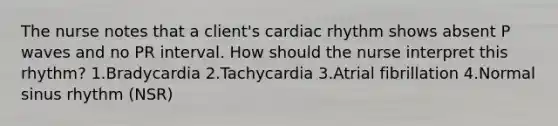 The nurse notes that a client's cardiac rhythm shows absent P waves and no PR interval. How should the nurse interpret this rhythm? 1.Bradycardia 2.Tachycardia 3.Atrial fibrillation 4.Normal sinus rhythm (NSR)