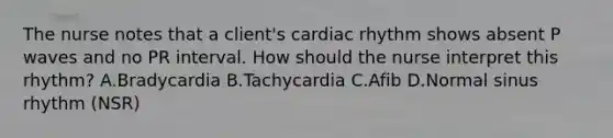 The nurse notes that a client's cardiac rhythm shows absent P waves and no PR interval. How should the nurse interpret this rhythm? A.Bradycardia B.Tachycardia C.Afib D.Normal sinus rhythm (NSR)