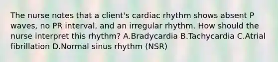 The nurse notes that a client's cardiac rhythm shows absent P waves, no PR interval, and an irregular rhythm. How should the nurse interpret this rhythm? A.Bradycardia B.Tachycardia C.Atrial fibrillation D.Normal sinus rhythm (NSR)