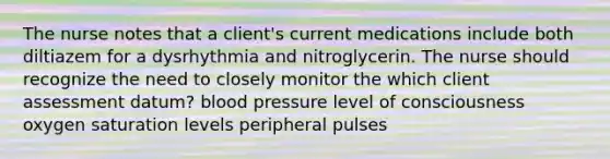 The nurse notes that a client's current medications include both diltiazem for a dysrhythmia and nitroglycerin. The nurse should recognize the need to closely monitor the which client assessment datum? blood pressure level of consciousness oxygen saturation levels peripheral pulses