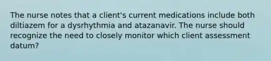 The nurse notes that a client's current medications include both diltiazem for a dysrhythmia and atazanavir. The nurse should recognize the need to closely monitor which client assessment datum?