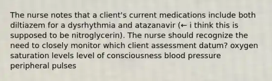 The nurse notes that a client's current medications include both diltiazem for a dysrhythmia and atazanavir (← i think this is supposed to be nitroglycerin). The nurse should recognize the need to closely monitor which client assessment datum? oxygen saturation levels level of consciousness blood pressure peripheral pulses