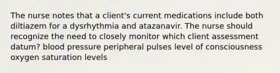 The nurse notes that a client's current medications include both diltiazem for a dysrhythmia and atazanavir. The nurse should recognize the need to closely monitor which client assessment datum? blood pressure peripheral pulses level of consciousness oxygen saturation levels