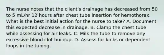 The nurse notes that the client's drainage has decreased from 50 to 5 mL/hr 12 hours after chest tube insertion for hemothorax. What is the best initial action for the nurse to take? A. Document this expected decrease in drainage. B. Clamp the chest tube while assessing for air leaks. C. Milk the tube to remove any excessive blood clot buildup. D. Assess for kinks or dependent loops in the tubing.