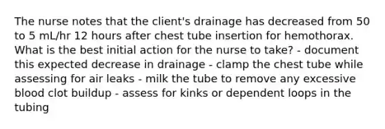 The nurse notes that the client's drainage has decreased from 50 to 5 mL/hr 12 hours after chest tube insertion for hemothorax. What is the best initial action for the nurse to take? - document this expected decrease in drainage - clamp the chest tube while assessing for air leaks - milk the tube to remove any excessive blood clot buildup - assess for kinks or dependent loops in the tubing