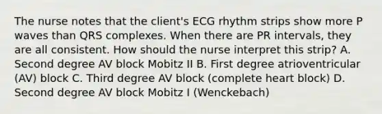 The nurse notes that the client's ECG rhythm strips show more P waves than QRS complexes. When there are PR intervals, they are all consistent. How should the nurse interpret this strip? A. Second degree AV block Mobitz II B. First degree atrioventricular (AV) block C. Third degree AV block (complete heart block) D. Second degree AV block Mobitz I (Wenckebach)