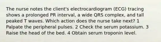 The nurse notes the client's electrocardiogram (ECG) tracing shows a prolonged PR interval, a wide QRS complex, and tall peaked T waves. Which action does the nurse take next? 1 Palpate the peripheral pulses. 2 Check the serum potassium. 3 Raise the head of the bed. 4 Obtain serum troponin level.