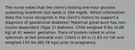 The nurse notes that the client's fasting one-hour glucose screening levelfrom last week is 164 mg/dL. Which information does the nurse recognize in the client's history to support a diagnosis of gestational diabetes? Maternal great-aunt has non-insulin dependent (Type 2) diabetes. Child weighed 9 lbs (4.08 kg) at 41 weeks' gestation. Trace of protein noted in urine specimen at last prenatal visit. Client is 64 in (1.63 m) tall and weighed 134 lbs (60.78 kgs) prior to pregnancy.