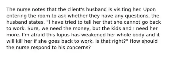 The nurse notes that the client's husband is visiting her. Upon entering the room to ask whether they have any questions, the husband states, "I have tried to tell her that she cannot go back to work. Sure, we need the money, but the kids and I need her more. I'm afraid this lupus has weakened her whole body and it will kill her if she goes back to work. Is that right?" How should the nurse respond to his concerns?