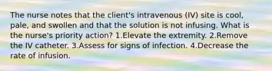 The nurse notes that the client's intravenous (IV) site is cool, pale, and swollen and that the solution is not infusing. What is the nurse's priority action? 1.Elevate the extremity. 2.Remove the IV catheter. 3.Assess for signs of infection. 4.Decrease the rate of infusion.