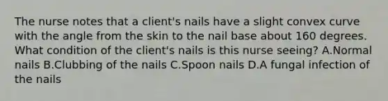 The nurse notes that a client's nails have a slight convex curve with the angle from the skin to the nail base about 160 degrees. What condition of the client's nails is this nurse seeing? A.Normal nails B.Clubbing of the nails C.Spoon nails D.A fungal infection of the nails