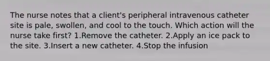 The nurse notes that a client's peripheral intravenous catheter site is pale, swollen, and cool to the touch. Which action will the nurse take first? 1.Remove the catheter. 2.Apply an ice pack to the site. 3.Insert a new catheter. 4.Stop the infusion