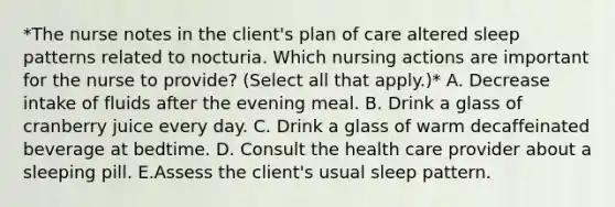 *The nurse notes in the client's plan of care altered sleep patterns related to nocturia. Which nursing actions are important for the nurse to provide? (Select all that apply.)* A. Decrease intake of fluids after the evening meal. B. Drink a glass of cranberry juice every day. C. Drink a glass of warm decaffeinated beverage at bedtime. D. Consult the health care provider about a sleeping pill. E.Assess the client's usual sleep pattern.