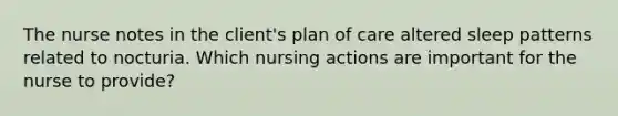 The nurse notes in the client's plan of care altered sleep patterns related to nocturia. Which nursing actions are important for the nurse to provide?