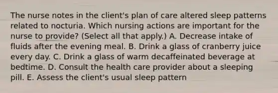 The nurse notes in the client's plan of care altered sleep patterns related to nocturia. Which nursing actions are important for the nurse to provide? (Select all that apply.) A. Decrease intake of fluids after the evening meal. B. Drink a glass of cranberry juice every day. C. Drink a glass of warm decaffeinated beverage at bedtime. D. Consult the health care provider about a sleeping pill. E. Assess the client's usual sleep pattern