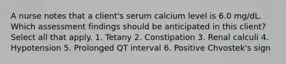 A nurse notes that a client's serum calcium level is 6.0 mg/dL. Which assessment findings should be anticipated in this client? Select all that apply. 1. Tetany 2. Constipation 3. Renal calculi 4. Hypotension 5. Prolonged QT interval 6. Positive Chvostek's sign