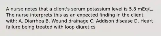 A nurse notes that a client's serum potassium level is 5.8 mEq/L. The nurse interprets this as an expected finding in the client with: A. Diarrhea B. Wound drainage C. Addison disease D. Heart failure being treated with loop diuretics