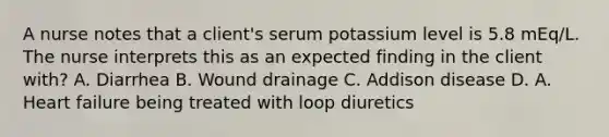 A nurse notes that a client's serum potassium level is 5.8 mEq/L. The nurse interprets this as an expected finding in the client with? A. Diarrhea B. Wound drainage C. Addison disease D. A. Heart failure being treated with loop diuretics