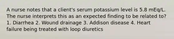 A nurse notes that a client's serum potassium level is 5.8 mEq/L. The nurse interprets this as an expected finding to be related to? 1. Diarrhea 2. Wound drainage 3. Addison disease 4. Heart failure being treated with loop diuretics