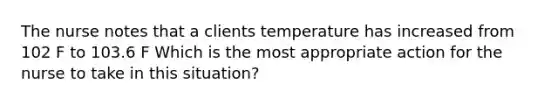 The nurse notes that a clients temperature has increased from 102 F to 103.6 F Which is the most appropriate action for the nurse to take in this situation?