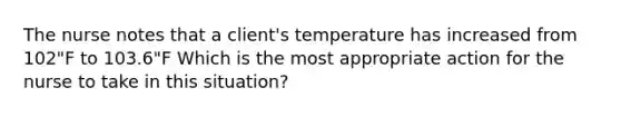 The nurse notes that a client's temperature has increased from 102"F to 103.6"F Which is the most appropriate action for the nurse to take in this situation?