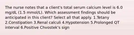 The nurse notes that a client's total serum calcium level is 6.0 mg/dL (1.5 mmol/L). Which assessment findings should be anticipated in this client? Select all that apply. 1.Tetany 2.Constipation 3.Renal calculi 4.Hypotension 5.Prolonged QT interval 6.Positive Chvostek's sign