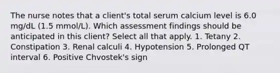 The nurse notes that a client's total serum calcium level is 6.0 mg/dL (1.5 mmol/L). Which assessment findings should be anticipated in this client? Select all that apply. 1. Tetany 2. Constipation 3. Renal calculi 4. Hypotension 5. Prolonged QT interval 6. Positive Chvostek's sign