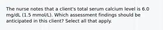 The nurse notes that a client's total serum calcium level is 6.0 mg/dL (1.5 mmol/L). Which assessment findings should be anticipated in this client? Select all that apply.