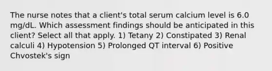 The nurse notes that a client's total serum calcium level is 6.0 mg/dL. Which assessment findings should be anticipated in this client? Select all that apply. 1) Tetany 2) Constipated 3) Renal calculi 4) Hypotension 5) Prolonged QT interval 6) Positive Chvostek's sign