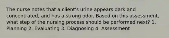 The nurse notes that a client's urine appears dark and concentrated, and has a strong odor. Based on this assessment, what step of the nursing process should be performed next? 1. Planning 2. Evaluating 3. Diagnosing 4. Assessment