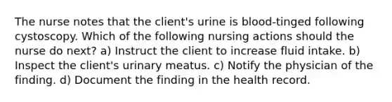 The nurse notes that the client's urine is blood-tinged following cystoscopy. Which of the following nursing actions should the nurse do next? a) Instruct the client to increase fluid intake. b) Inspect the client's urinary meatus. c) Notify the physician of the finding. d) Document the finding in the health record.