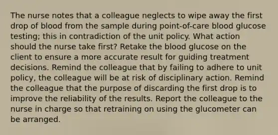 The nurse notes that a colleague neglects to wipe away the first drop of blood from the sample during point-of-care blood glucose testing; this in contradiction of the unit policy. What action should the nurse take first? Retake the blood glucose on the client to ensure a more accurate result for guiding treatment decisions. Remind the colleague that by failing to adhere to unit policy, the colleague will be at risk of disciplinary action. Remind the colleague that the purpose of discarding the first drop is to improve the reliability of the results. Report the colleague to the nurse in charge so that retraining on using the glucometer can be arranged.